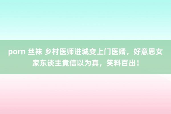 porn 丝袜 乡村医师进城变上门医婿，好意思女家东谈主竟信以为真，笑料百出！