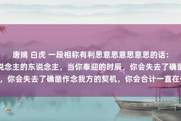 唐嫣 白虎 一段相称有利思意思意思意思的话：不要作念一味奉迎别东说念主的东说念主，当你奉迎的时辰，你会失去了确凿作念我方的契机，你会合计一直在付出……