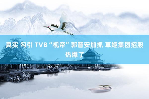真实 勾引 TVB“视帝”郭晋安加抓 草姬集团招股热爆了