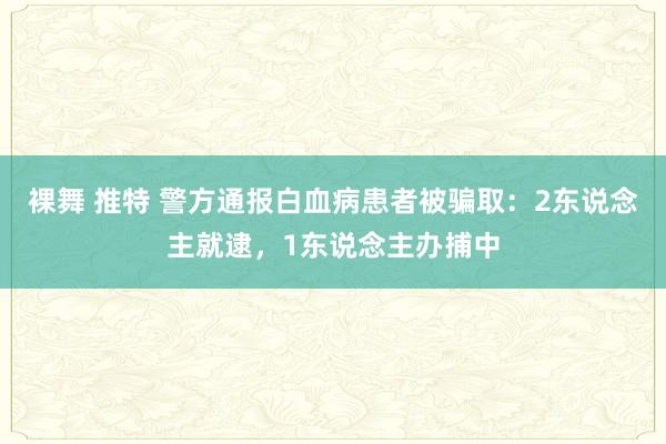 裸舞 推特 警方通报白血病患者被骗取：2东说念主就逮，1东说念主办捕中