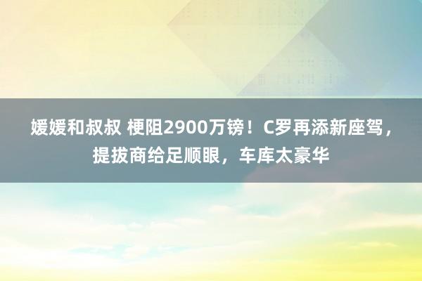 媛媛和叔叔 梗阻2900万镑！C罗再添新座驾，提拔商给足顺眼，车库太豪华