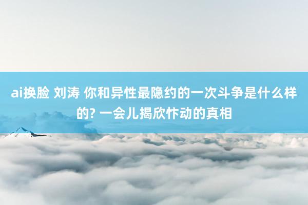 ai换脸 刘涛 你和异性最隐约的一次斗争是什么样的? 一会儿揭欣忭动的真相