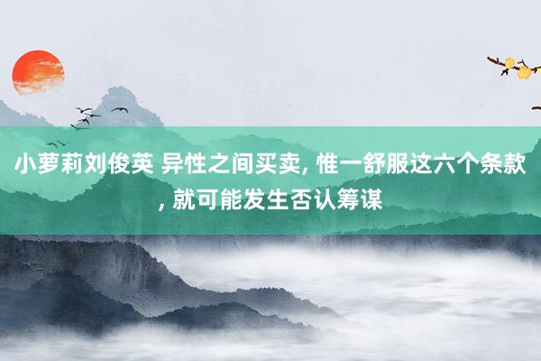 小萝莉刘俊英 异性之间买卖， 惟一舒服这六个条款， 就可能发生否认筹谋