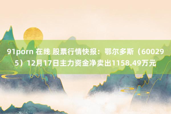 91porn 在线 股票行情快报：鄂尔多斯（600295）12月17日主力资金净卖出1158.49万元