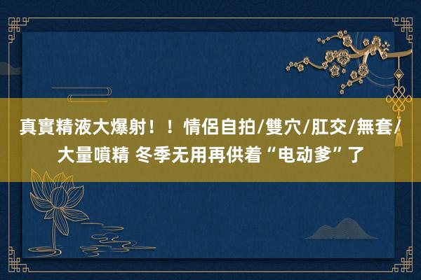 真實精液大爆射！！情侶自拍/雙穴/肛交/無套/大量噴精 冬季无用再供着“电动爹”了