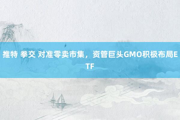 推特 拳交 对准零卖市集，资管巨头GMO积极布局ETF