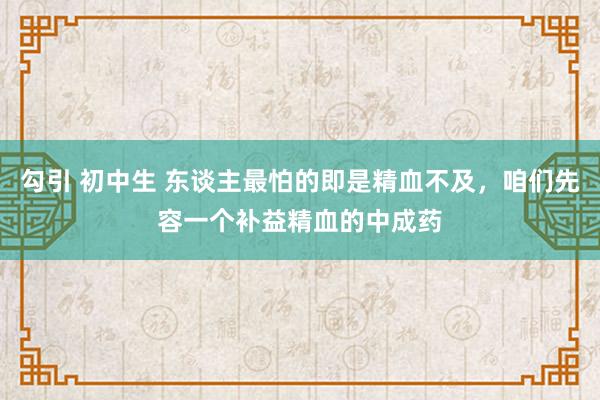 勾引 初中生 东谈主最怕的即是精血不及，咱们先容一个补益精血的中成药