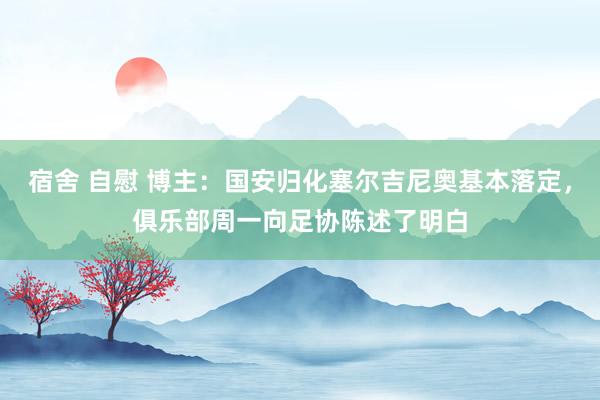 宿舍 自慰 博主：国安归化塞尔吉尼奥基本落定，俱乐部周一向足协陈述了明白