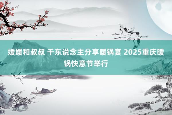 媛媛和叔叔 千东说念主分享暖锅宴 2025重庆暖锅快意节举行