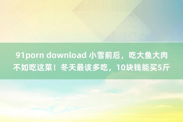 91porn download 小雪前后，吃大鱼大肉不如吃这菜！冬天最该多吃，10块钱能买5斤