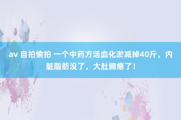 av 自拍偷拍 一个中药方活血化淤减掉40斤，内脏脂肪没了，大肚腩瘪了！