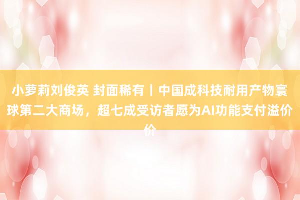 小萝莉刘俊英 封面稀有丨中国成科技耐用产物寰球第二大商场，超七成受访者愿为AI功能支付溢价