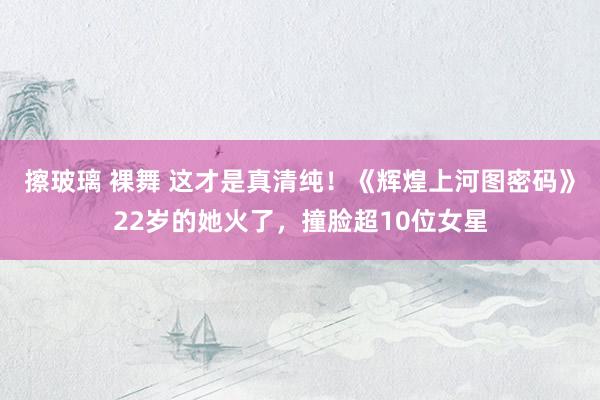擦玻璃 裸舞 这才是真清纯！《辉煌上河图密码》22岁的她火了，撞脸超10位女星