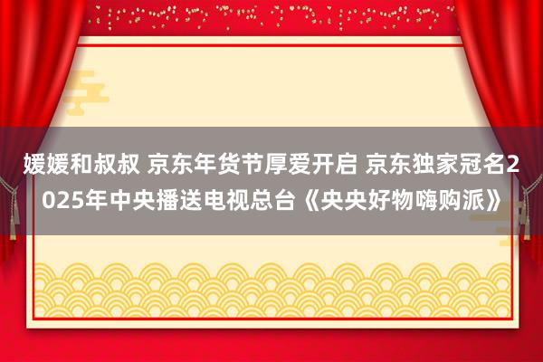 媛媛和叔叔 京东年货节厚爱开启 京东独家冠名2025年中央播送电视总台《央央好物嗨购派》