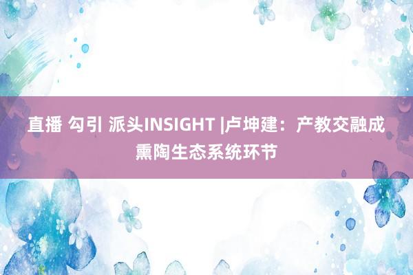 直播 勾引 派头INSIGHT |卢坤建：产教交融成熏陶生态系统环节