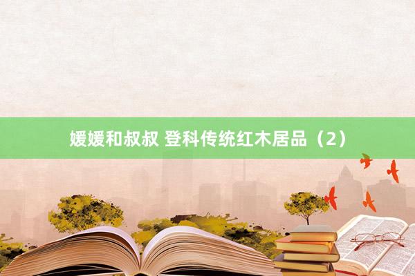 媛媛和叔叔 登科传统红木居品（2）