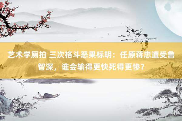 艺术学厕拍 三次格斗恶果标明：任原蒋忠遭受鲁智深，谁会输得更快死得更惨？