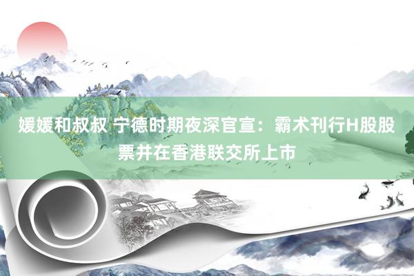 媛媛和叔叔 宁德时期夜深官宣：霸术刊行H股股票并在香港联交所上市