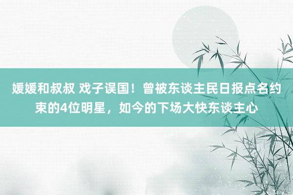 媛媛和叔叔 戏子误国！曾被东谈主民日报点名约束的4位明星，如今的下场大快东谈主心