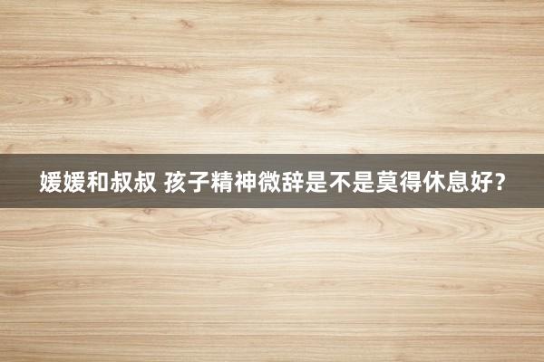 媛媛和叔叔 孩子精神微辞是不是莫得休息好？