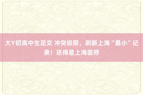 大Y初高中生足交 冲突极限，刷新上海“最小”记录！还得是上海医师