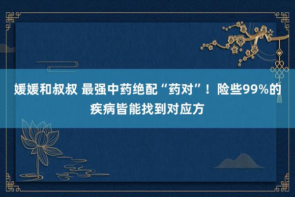 媛媛和叔叔 最强中药绝配“药对”！险些99%的疾病皆能找到对应方
