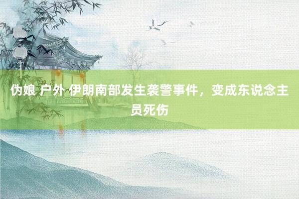 伪娘 户外 伊朗南部发生袭警事件，变成东说念主员死伤