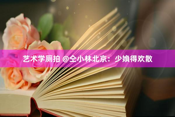艺术学厕拍 @仝小林北京：少媍得欢散