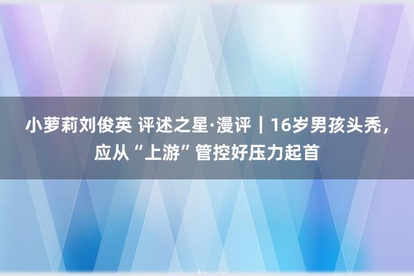 小萝莉刘俊英 评述之星·漫评|16岁男孩头秃,应从“上游”管控好压力起首