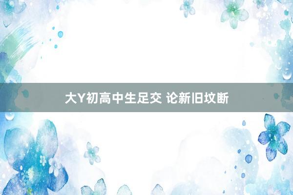 大Y初高中生足交 论新旧坟断