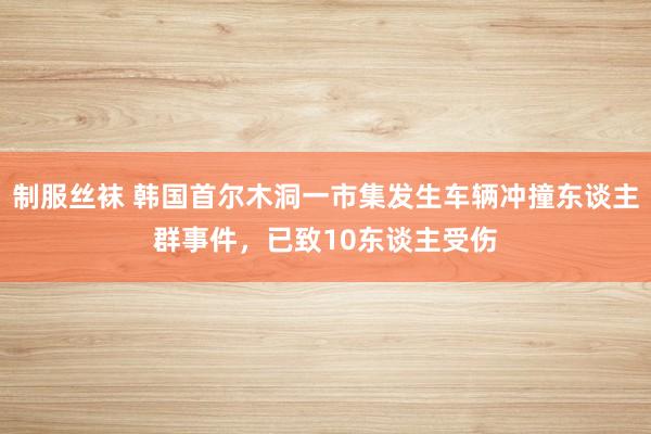 制服丝袜 韩国首尔木洞一市集发生车辆冲撞东谈主群事件，已致10东谈主受伤