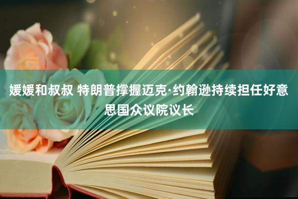 媛媛和叔叔 特朗普撑握迈克·约翰逊持续担任好意思国众议院议长