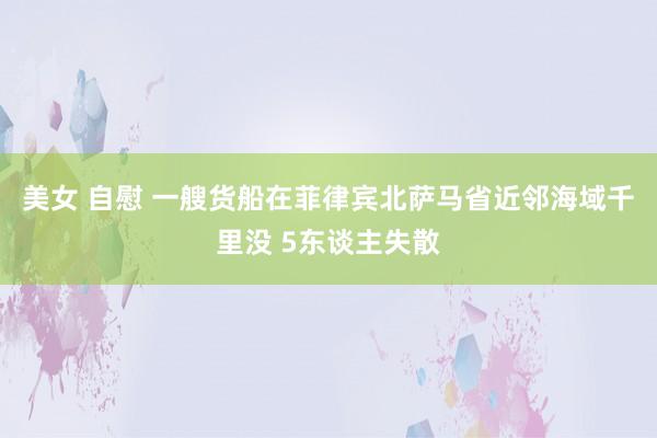 美女 自慰 一艘货船在菲律宾北萨马省近邻海域千里没 5东谈主失散