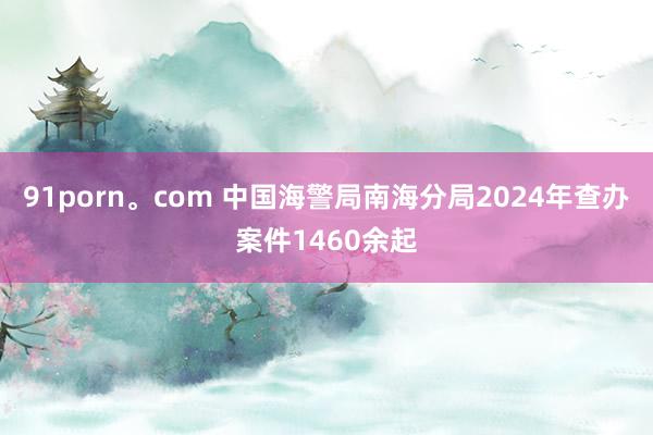 91porn。com 中国海警局南海分局2024年查办案件1460余起