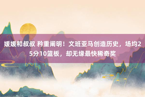 媛媛和叔叔 矜重阐明！文班亚马创造历史，场均25分10篮板，却无缘最快稀奇奖