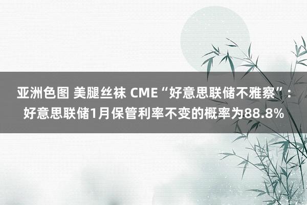 亚洲色图 美腿丝袜 CME“好意思联储不雅察”：好意思联储1月保管利率不变的概率为88.8%