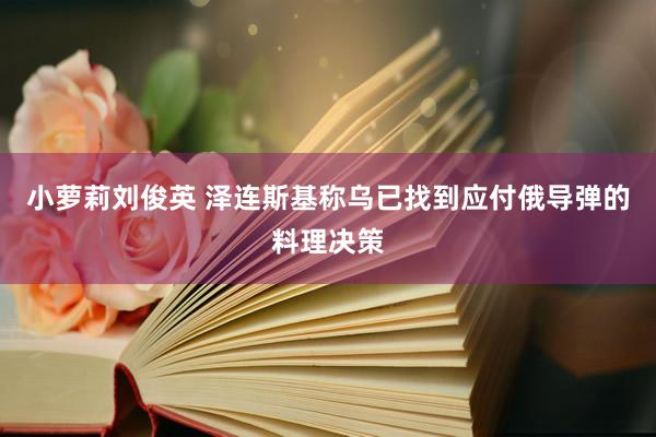 小萝莉刘俊英 泽连斯基称乌已找到应付俄导弹的料理决策