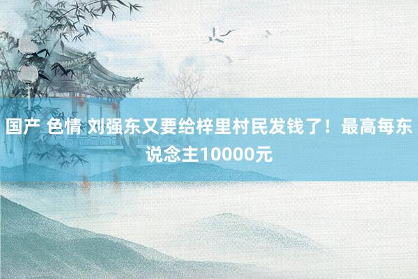 国产 色情 刘强东又要给梓里村民发钱了！最高每东说念主10000元