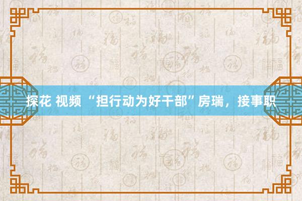 探花 视频 “担行动为好干部”房瑞，接事职