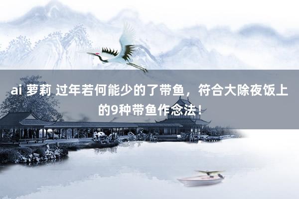 ai 萝莉 过年若何能少的了带鱼，符合大除夜饭上的9种带鱼作念法！