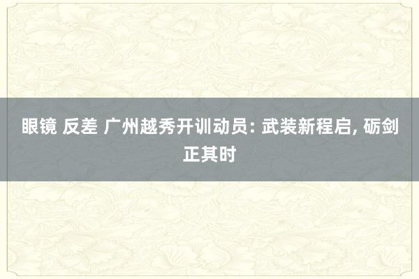 眼镜 反差 广州越秀开训动员: 武装新程启， 砺剑正其时