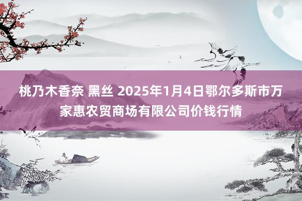 桃乃木香奈 黑丝 2025年1月4日鄂尔多斯市万家惠农贸商场有限公司价钱行情
