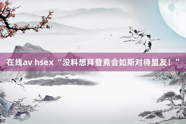 在线av hsex “没料想拜登竟会如斯对待盟友！”