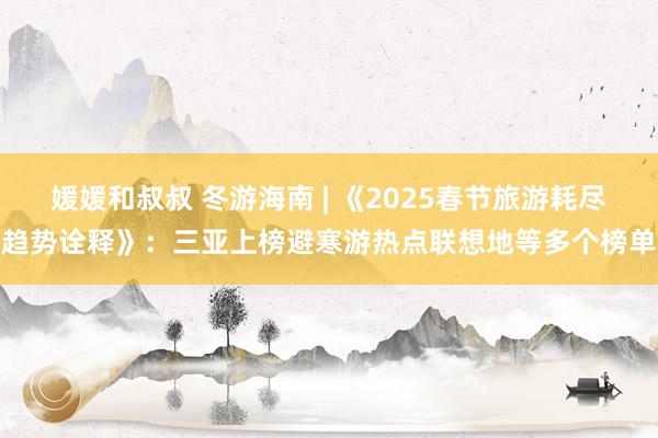 媛媛和叔叔 冬游海南 | 《2025春节旅游耗尽趋势诠释》：三亚上榜避寒游热点联想地等多个榜单