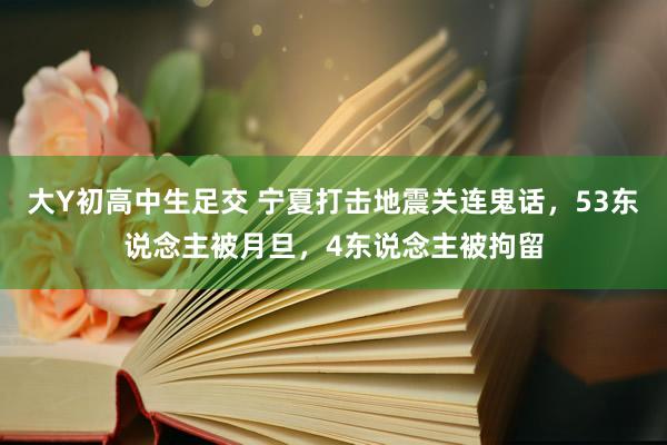 大Y初高中生足交 宁夏打击地震关连鬼话，53东说念主被月旦，4东说念主被拘留