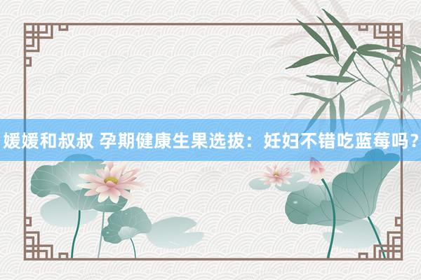 媛媛和叔叔 孕期健康生果选拔：妊妇不错吃蓝莓吗？