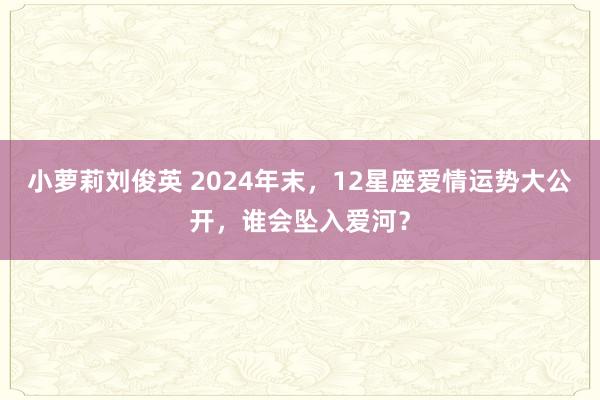 小萝莉刘俊英 2024年末，12星座爱情运势大公开，谁会坠入爱河？