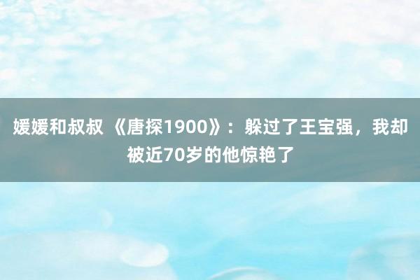 媛媛和叔叔 《唐探1900》：躲过了王宝强，我却被近70岁的他惊艳了