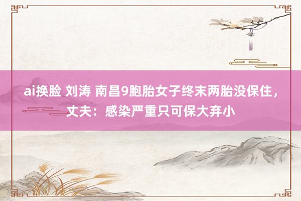 ai换脸 刘涛 南昌9胞胎女子终末两胎没保住，丈夫：感染严重只可保大弃小