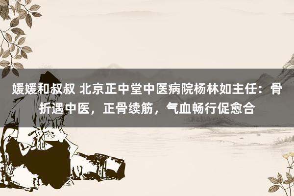 媛媛和叔叔 北京正中堂中医病院杨林如主任：骨折遇中医，正骨续筋，气血畅行促愈合